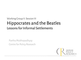 Working Group II: Session III
Hippocrates and the Beatles
Lessons for Informal Settlements
Partha Mukhopadhyay
Centre for Policy Research
 