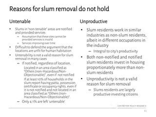 Reasons for slum removal do not hold
Untenable
• Slums in “non-tenable” areas are notified
and provided services
– Assumption that these sites cannot be
provided services is invalid
– Services improving over time
• Difficult to defend the argument that the
locations are unfit for human habitation
• Untenability is not a valid reason for slum
removal in many cases
– If notified, regardless of location,
Located in an area classified as
“Others (non-Hazardous/Non-
Objectionable)”, even if not notified
If at least 10% of households in the
slum report having patta, possession
certificateor occupancy rights, even if
it is not notified and not located in an
area classified as “Others (non-
Hazardous/Non-Objectionable)”.
– Only 4.1% are left ‘untenable’
Unproductive
• Slum residents work in similar
industries as non-slum residents,
albeit in different occupations in
the industry
– Integral to city’s productivity
• Both non-notified and notified
slum residents invest in housing
proportionately more than non-
slum residents
• Unproductivity is not a valid
reason for slum removal
– Slums residents are largely
productive investing citizens
11
 