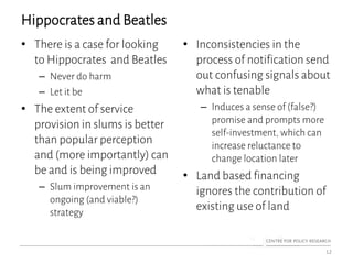 Hippocrates and Beatles
• There is a case for looking
to Hippocrates and Beatles
– Never do harm
– Let it be
• The extent of service
provision in slums is better
than popular perception
and (more importantly) can
be and is being improved
– Slum improvement is an
ongoing (and viable?)
strategy
• Inconsistencies in the
process of notification send
out confusing signals about
what is tenable
– Induces a sense of (false?)
promise and prompts more
self-investment, which can
increase reluctance to
change location later
• Land based financing
ignores the contribution of
existing use of land
12
 