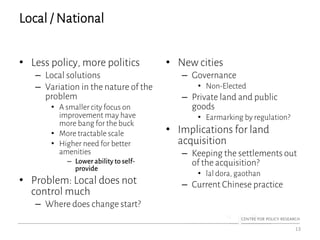 Local / National
• Less policy, more politics
– Local solutions
– Variation in the nature of the
problem
• A smaller city focus on
improvement may have
more bang for the buck
• More tractable scale
• Higher need for better
amenities
– Lower abilityto self-
provide
• Problem: Local does not
control much
– Where does change start?
• New cities
– Governance
• Non-Elected
– Private land and public
goods
• Earmarking by regulation?
• Implications for land
acquisition
– Keeping the settlements out
of the acquisition?
• lal dora, gaothan
– Current Chinese practice
13
 