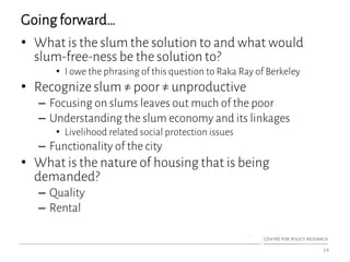 Going forward…
• What is the slum the solution to and what would
slum-free-ness be the solution to?
• I owe the phrasing of this question to Raka Ray of Berkeley
• Recognize slum ≠ poor ≠ unproductive
– Focusing on slums leaves out much of the poor
– Understanding the slum economy and its linkages
• Livelihood related social protection issues
– Functionality of the city
• What is the nature of housing that is being
demanded?
– Quality
– Rental
14
 