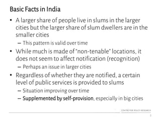 Basic Facts in India
• A larger share of people live in slums in the larger
cities but the larger share of slum dwellers are in the
smaller cities
– This pattern is valid over time
• While much is made of “non-tenable” locations, it
does not seem to affect notification (recognition)
– Perhaps an issue in larger cities
• Regardless of whether they are notified, a certain
level of public services is provided to slums
– Situation improving over time
– Supplemented by self-provision, especially in big cities
2
 