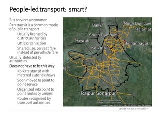 People-led transport: smart?
Bus services uncommon
Paratransit is a common mode
of public transport
Usually licensed by
district authorities
Little organisation
Shared use, per seat fare
instead of per vehicle fare
Usually, detested by
authorities
Does not have to be this way
Kolkata started with
metered auto rickshaws
Soon moved to point to
point service
Organized into point to
point routes by unions
Routes recognised by
transport authorities
 