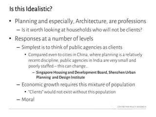 Is this Idealistic?
• Planning and especially, Architecture, are professions
– Is it worth looking at households who will not be clients?
• Responses at a number of levels
– Simplest is to think of public agencies as clients
• Compared even to cities in China, where planning is a relatively
recent discipline, public agencies in India are very small and
poorly staffed – this can change…
– Singapore Housing and Development Board, Shenzhen Urban
Planning and Design Institute
– Economic growth requires this mixture of population
• “Clients” would not exist without this population
– Moral
 