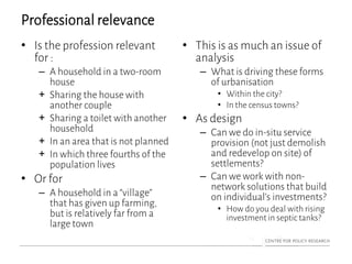 Professional relevance
• Is the profession relevant
for :
– A household in a two-room
house
+ Sharing the house with
another couple
+ Sharing a toilet with another
household
+ In an area that is not planned
+ In which three fourths of the
population lives
• Or for
– A household in a “village”
that has given up farming,
but is relatively far from a
large town
• This is as much an issue of
analysis
– What is driving these forms
of urbanisation
• Within the city?
• In the census towns?
• As design
– Can we do in-situ service
provision (not just demolish
and redevelop on site) of
settlements?
– Can we work with non-
network solutions that build
on individual’s investments?
• How do you deal with rising
investment in septic tanks?
 
