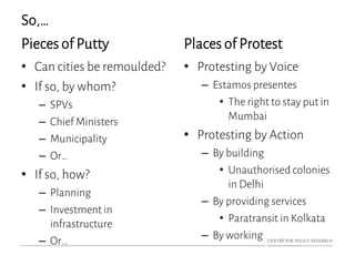 So,…
Pieces of Putty
• Can cities be remoulded?
• If so, by whom?
– SPVs
– Chief Ministers
– Municipality
– Or…
• If so, how?
– Planning
– Investment in
infrastructure
– Or…
Places of Protest
• Protesting by Voice
– Estamos presentes
• The right to stay put in
Mumbai
• Protesting by Action
– By building
• Unauthorised colonies
in Delhi
– By providing services
• Paratransit in Kolkata
– By working
 