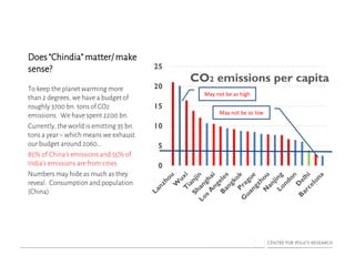 Does “Chindia” matter/ make
sense?
To keep the planet warming more
than 2 degrees, we have a budget of
roughly 3700 bn. tons of CO2
emissions. We have spent 2200 bn.
Currently, the world is emitting 35 bn.
tons a year – which means we exhaust
our budget around 2060…
85% of China’s emissions and 55% of
India’s emissions are from cities
Numbers may hide as much as they
reveal. Consumption and population
(China)
0
5
10
15
20
25
CO2 emissions per capita
May not be as high
May not be as low
 