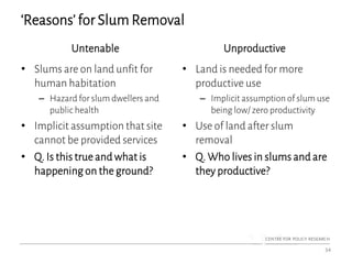 ‘Reasons’ for Slum Removal
Untenable
• Slums are on land unfit for
human habitation
– Hazard for slum dwellers and
public health
• Implicit assumption that site
cannot be provided services
• Q. Is this true and what is
happening on the ground?
Unproductive
• Land is needed for more
productive use
– Implicit assumption of slum use
being low/ zero productivity
• Use of land after slum
removal
• Q. Who lives in slums and are
they productive?
34
 