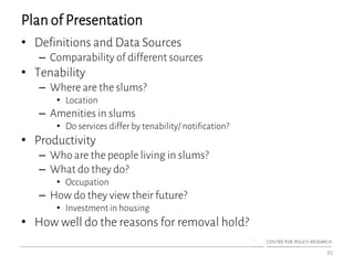 Plan of Presentation
• Definitions and Data Sources
– Comparability of different sources
• Tenability
– Where are the slums?
• Location
– Amenities in slums
• Do services differ by tenability/ notification?
• Productivity
– Who are the people living in slums?
– What do they do?
• Occupation
– How do they view their future?
• Investment in housing
• How well do the reasons for removal hold?
35
 