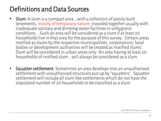 Definitions and Data Sources
• Slum: A slum is a compact area …with a collection of poorly built
tenements, mostly of temporary nature, crowded together usually with
inadequate sanitary and drinking water facilities in unhygienic
conditions... Such an area will be considered as a slum if at least 20
households live in that area for the purpose of this survey. Certain areas
notified as slums by the respective municipalities, corporations, local
bodies or development authorities will be treated as ‘notified slums’.
Slum will be considered in urban areas only. An area having at least 20
households of notified slum …will always be considered as a slum.
• Squatter settlement: Sometimes an area develops into an unauthorised
settlement with unauthorised structures put up by “squatters”. Squatter
settlement will include all slum like settlements which do not have the
stipulated number of 20 households to be classified as a slum
36
 