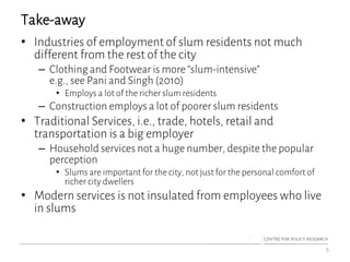 Take-away
• Industries of employment of slum residents not much
different from the rest of the city
– Clothing and Footwear is more “slum-intensive”
e.g., see Pani and Singh (2010)
• Employs a lot of the richer slum residents
– Construction employs a lot of poorer slum residents
• Traditional Services, i.e., trade, hotels, retail and
transportation is a big employer
– Household services not a huge number, despite the popular
perception
• Slums are important for the city, not just for the personal comfort of
richer city dwellers
• Modern services is not insulated from employees who live
in slums
5
 