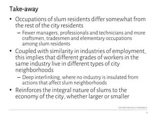 Take-away
• Occupations of slum residents differ somewhat from
the rest of the city residents
– Fewer managers, professionals and technicians and more
craftsmen, tradesmen and elementary occupations
among slum residents
• Coupled with similarity in industries of employment,
this implies that different grades of workers in the
same industry live in different types of city
neighborhoods
– Deep interlinking, where no industry is insulated from
actions that affect slum neighborhoods
• Reinforces the integral nature of slums to the
economy of the city, whether larger or smaller
6
 
