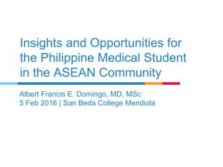 Insights and Opportunities for
the Philippine Medical Student
in the ASEAN Community
Albert Francis E. Domingo, MD, MSc
5 Feb 2016 | San Beda College Mendiola
 