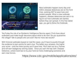 You’ll play the role of an Epidemic Intelligence Service agent. Find clues about
outbreaks and make tough decisions about what to do next: Do you quarantine
the village? Talk to people who are sick? Ask for more lab results?
With ﬁctional outbreaks based on real-life cases, you’ll have to puzzle through
the evidence to earn points for each clue. The better your answers, the higher
your score – and the more quickly you’ll save lives. You’ll start out as a Trainee
and will earn badges by solving cases. Once you earn the top rank: Disease
Detective, unlock level two to try your hand at more challenging scenarios and
earn new honors.
New outbreaks happen every day and
CDC’s disease detectives are on the front
lines, working 24/7 to save lives and
protect people. When a new outbreak
happens, disease detectives are sent in to
ﬁgure out how outbreaks are started,
before they can spread. In this free tablet
app, you get to Solve the Outbreak.
https://www.cdc.gov/mobile/applications/sto/
 