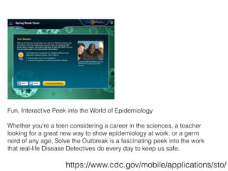 Fun, Interactive Peek into the World of Epidemiology
Whether you're a teen considering a career in the sciences, a teacher
looking for a great new way to show epidemiology at work, or a germ
nerd of any age, Solve the Outbreak is a fascinating peek into the work
that real-life Disease Detectives do every day to keep us safe.
https://www.cdc.gov/mobile/applications/sto/
 