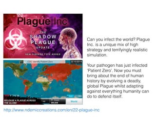 Can you infect the world? Plague
Inc. is a unique mix of high
strategy and terrifyingly realistic
simulation.
Your pathogen has just infected
'Patient Zero'. Now you must
bring about the end of human
history by evolving a deadly,
global Plague whilst adapting
against everything humanity can
do to defend itself.
http://www.ndemiccreations.com/en/22-plague-inc
 