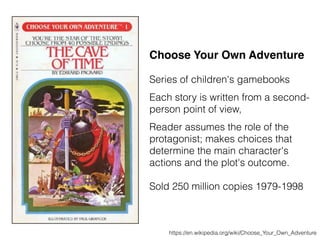 Choose Your Own Adventure
Series of children's gamebooks
Each story is written from a second-
person point of view,
Reader assumes the role of the
protagonist; makes choices that
determine the main character's
actions and the plot's outcome.
Sold 250 million copies 1979-1998
https://en.wikipedia.org/wiki/Choose_Your_Own_Adventure
 