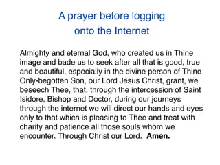 A prayer before logging
onto the Internet
Almighty and eternal God, who created us in Thine
image and bade us to seek after all that is good, true
and beautiful, especially in the divine person of Thine
Only-begotten Son, our Lord Jesus Christ, grant, we
beseech Thee, that, through the intercession of Saint
Isidore, Bishop and Doctor, during our journeys
through the internet we will direct our hands and eyes
only to that which is pleasing to Thee and treat with
charity and patience all those souls whom we
encounter. Through Christ our Lord.  Amen.
 