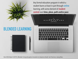 Any formal education program in which a
student learns at least in part through online
learning, with some element of student
control over time, place, path and/or pace
BLENDED LEARNING
Horn M & Staker H (2015). Blended: Using disruptive innovation to improve schools. San Francisco: Jossey-Bass.
 