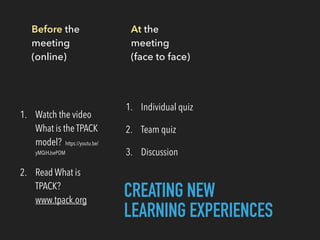 Before the
meeting
(online)
1. Watch the video
What is the TPACK
model? https://youtu.be/
yMQiHJsePOM
2. Read What is
TPACK?
www.tpack.org
At the
meeting
(face to face)
1. Individual quiz
2. Team quiz
3. Discussion
CREATING NEW
LEARNING EXPERIENCES
 