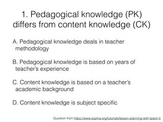 1. Pedagogical knowledge (PK)
differs from content knowledge (CK)
A. Pedagogical knowledge deals in teacher
methodology
B. Pedagogical knowledge is based on years of
teacher’s experience
C. Content knowledge is based on a teacher’s
academic background
D. Content knowledge is subject speciﬁc
Question from https://www.sophia.org/tutorials/lesson-planning-with-tpack-5
 