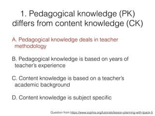 1. Pedagogical knowledge (PK)
differs from content knowledge (CK)
A. Pedagogical knowledge deals in teacher
methodology
B. Pedagogical knowledge is based on years of
teacher’s experience
C. Content knowledge is based on a teacher’s
academic background
D. Content knowledge is subject speciﬁc
Question from https://www.sophia.org/tutorials/lesson-planning-with-tpack-5
 