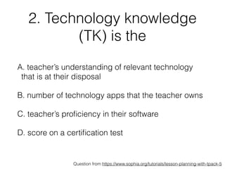 2. Technology knowledge
(TK) is the
A. teacher’s understanding of relevant technology
that is at their disposal
B. number of technology apps that the teacher owns
C. teacher’s proﬁciency in their software
D. score on a certiﬁcation test
Question from https://www.sophia.org/tutorials/lesson-planning-with-tpack-5
 