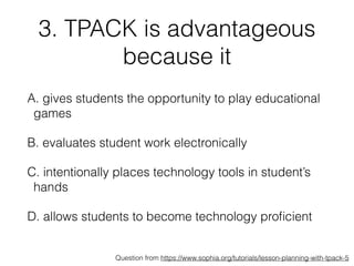 3. TPACK is advantageous
because it
A. gives students the opportunity to play educational
games
B. evaluates student work electronically
C. intentionally places technology tools in student’s
hands
D. allows students to become technology proﬁcient
Question from https://www.sophia.org/tutorials/lesson-planning-with-tpack-5
 
