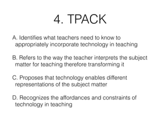 4. TPACK
A. Identiﬁes what teachers need to know to
appropriately incorporate technology in teaching
B. Refers to the way the teacher interprets the subject
matter for teaching therefore transforming it
C. Proposes that technology enables different
representations of the subject matter
D. Recognizes the affordances and constraints of
technology in teaching
 