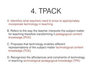 4. TPACK
A. Identiﬁes what teachers need to know to appropriately
incorporate technology in teaching
B. Refers to the way the teacher interprets the subject matter
for teaching therefore transforming it pedagogical content
knowledge (PCK)
C. Proposes that technology enables different
representations of the subject matter technological content
knowledge (TCK)
D. Recognizes the affordances and constraints of technology
in teaching technological pedagogical knowledge (TPK)
 