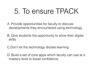 5. To ensure TPACK
A. Provide opportunities for faculty to discuss
developments they encountered using technology
B. Give students the opportunity to show their digital
skills
C.Don’t let the technology dictate learning
D. Build a set of core apps which faculty can use at a
mastery level to boost conﬁdence
 