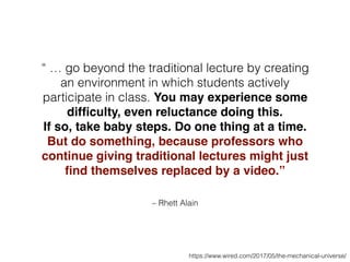 – Rhett Alain
“ … go beyond the traditional lecture by creating
an environment in which students actively
participate in class. You may experience some
difﬁculty, even reluctance doing this.
If so, take baby steps. Do one thing at a time.
But do something, because professors who
continue giving traditional lectures might just
ﬁnd themselves replaced by a video.”
https://www.wired.com/2017/05/the-mechanical-universe/
 