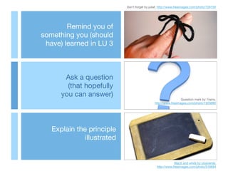 Explain the principle
illustrated
Ask a question 

(that hopefully 

you can answer)
Remind you of 

something you (should
have) learned in LU 3
Don’t forget by juliaf, http://www.freeimages.com/photo/729159
Question mark by 7rains,

http://www.freeimages.com/photo/1323680
Black and white by plusverde, 

http://www.freeimages.com/photo/516694
 