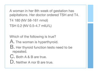 A woman in her 8th week of gestation has
palpitations. Her doctor ordered TSH and T4. 

T4 180 (NV 58-161 nmol)

TSH 0.2 (NV 0.5-4.7 mIU/L)

Which of the following is true? 

A. The woman is hyperthyroid.

B. Her thyroid function tests need to be
repeated.

C. Both A & B are true.

D. Neither A nor B are true.
 