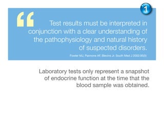 Test results must be interpreted in
conjunction with a clear understanding of
the pathophysiology and natural history
of suspected disorders.
“ Fowler MJ, Pannone AF, Blevins Jr. South Med J 2002;95(5)
1
Laboratory tests only represent a snapshot
of endocrine function at the time that the
blood sample was obtained.
 