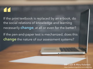 If the print textbook is replaced by an e-book, do
the social relations of knowledge and learning
necessarily change, at all or even for the better?
If the pen-and-paper test is mechanized, does this
change the nature of our assessment systems?
“
http://newlearningonline.com/e-learning
Bill Cope & Mary Kalantzis
 