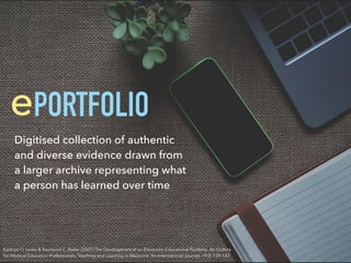Kadriye O. Lewis & Raymond C. Baker (2007) The Development of an Electronic Educational Portfolio: An Outline
for Medical Education Professionals, Teaching and Learning in Medicine: An International Journal, 19:2, 139-147
PORTFOLIOe
Digitised collection of authentic
and diverse evidence drawn from
a larger archive representing what
a person has learned over time
 
