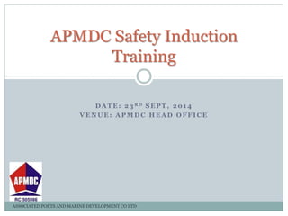 APMDC Safety Induction 
Training 
DATE: 23 RD SEPT, 2014 
VENUE: APMDC HEAD OFFICE 
ASSOCIATED PORTS AND MARINE DEVELOPMENT CO LTD 
 