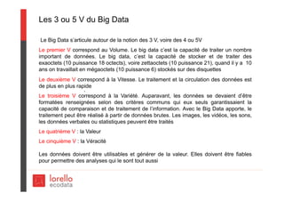 Les 3 ou 5 V du Big Data
Le Big Data s’articule autour de la notion des 3 V, voire des 4 ou 5V
Le premier V correspond au Volume. Le big data c’est la capacité de traiter un nombre
important de données. Le big data, c’est la capacité de stocker et de traiter des
exaoctets (10 puissance 18 octects), voire zettaoctets (10 puissance 21), quand il y a 10
ans on travaillait en mégaoctets (10 puissance 6) stockés sur des disquettes
Le deuxième V correspond à la Vitesse. Le traitement et la circulation des données est
de plus en plus rapide
Le troisième V correspond à la Variété. Auparavant, les données se devaient d’être
formatées renseignées selon des critères communs qui eux seuls garantissaient la
capacité de comparaison et de traitement de l’information. Avec le Big Data apporte, le
traitement peut être réalisé à partir de données brutes. Les images, les vidéos, les sons,
les données verbales ou statistiques peuvent être traités
Le quatrième V : la Valeur
Le cinquième V : la Véracité
Les données doivent être utilisables et générer de la valeur. Elles doivent être fiables
pour permettre des analyses qui le sont tout aussi
.
 