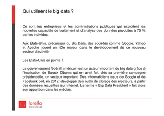 Qui utilisent le big data ?
Ce sont les entreprises et les administrations publiques qui exploitent les
nouvelles capacités de traitement et d’analyse des données produites à 70 %
par les individus.
Aux États-Unis, précurseur du Big Data, des sociétés comme Google, Yahoo
et Apache jouent un rôle majeur dans le développement de ce nouveau
secteur d’activité.
Les Etats-Unis en pointe !
Le gouvernement fédéral américain est un acteur important du big data grâce à
l’implication de Barack Obama qui en avait fait, dès sa première campagne
présidentielle, un vecteur important. Des informaticiens issus de Google et de
Facebook ont, en 2012, développé des outils de ciblage des électeurs, à partir
des données recueillies sur Internet. Le terme « Big Data President » fait alors
son apparition dans les médias.
 