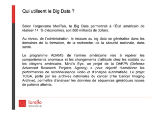 Qui utilisent le Big Data ?
Selon l’organisme MeriTalk, le Big Data permettrait à l’État américain de
réaliser 14 % d’économies, soit 500 milliards de dollars.
Au niveau de l’administration, le recours au big data se généralise dans les
domaines de la formation, de la recherche, de la sécurité nationale, dans
santé.
Le programme ADAMS de l’armée américaine vise à repérer les
comportements anormaux et les changements d’attitude chez les soldats ou
les citoyens américains. Mind’s Eye, un projet de la DARPA (Defense
Advanced Research Projects Agency) a pour objectif d’améliorer les
performances de reconnaissance vidéo et d’analyse automatisée. Le projet
TCGA, porté par les archives nationales du cancer (The Cancer Imaging
Archive), permettra d’analyser les données de séquences génétiques issues
de patients atteints.
 