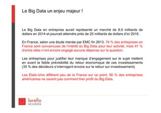 Le Big Data un enjeu majeur !
Le Big Data en entreprise aurait représenté un marché de 8,9 milliards de
dollars en 2014 et pourrait atteindre près de 25 milliards de dollars d’ici 2016.
En France, selon une étude menée par EMC fin 2013, 74 % des entreprises en
France sont convaincues de l’intérêt du Big Data pour leur activité, mais 41 %
d’entre elles n’ont encore engagé aucune dépense sur la question.
Les entreprises pour justifier leur manque d’engagement sur le sujet mettent
en avant la faible prévisibilité du retour économique de ces investissements
(35 % des décideurs s’interrogent encore sur le retour sur investissement).
Les États-Unis diffèrent peu de la France sur ce point. 56 % des entreprises
américaines ne savent pas comment tirer profit du Big Data.
 
