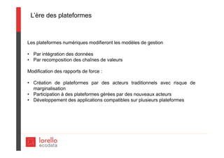 L’ère des plateformes
Les plateformes numériques modifieront les modèles de gestion
• Par intégration des données
• Par recomposition des chaînes de valeurs
Modification des rapports de force :
• Création de plateformes par des acteurs traditionnels avec risque de
marginalisation
• Participation à des plateformes gérées par des nouveaux acteurs
• Développement des applications compatibles sur plusieurs plateformes
 