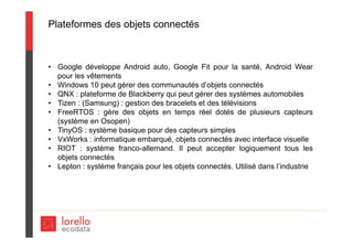 Plateformes des objets connectés
• Google développe Android auto, Google Fit pour la santé, Android Wear
pour les vêtements
• Windows 10 peut gérer des communautés d’objets connectés
• QNX : plateforme de Blackberry qui peut gérer des systèmes automobiles
• Tizen : (Samsung) : gestion des bracelets et des télévisions
• FreeRTOS : gère des objets en temps réel dotés de plusieurs capteurs
(système en Osopen)
• TinyOS : système basique pour des capteurs simples
• VxWorks : informatique embarqué, objets connectés avec interface visuelle
• RIOT : système franco-allemand. Il peut accepter logiquement tous les
objets connectés
• Lepton : système français pour les objets connectés. Utilisé dans l’industrie
 