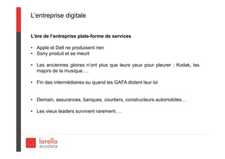L’entreprise digitale
L’ère de l’entreprise plate-forme de services
• Apple et Dell ne produisent rien
• Sony produit et se meurt
• Les anciennes gloires n’ont plus que leurs yeux pour pleurer : Kodak, les
majors de la musique….
• Fin des intermédiaires ou quand les GAFA dictent leur loi
• Demain, assurances, banques, courtiers, constructeurs automobiles…
• Les vieux leaders survivent rarement….
 
