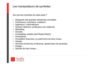 Les manipulateurs de symboles
Qui sont les membres de cette secte ?
• Dirigeants des grandes entreprises mondiales
• Chercheurs, inventeurs, créateurs
• Ingénieurs / informaticiens
• Grands médecins, professeurs de médecine
• Marketing,
• Avocats
• Comptables créatifs (dixit Robert Reich)
• Consultants
• Conseillers financiers, en patrimoine de haut niveau
• Artistes
• Hommes et femmes d’influence, gestionnaire de symboles
• People…
• Sportifs de haut niveau…
 