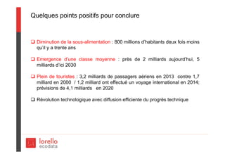 Quelques points positifs pour conclure
 Diminution de la sous-alimentation : 800 millions d’habitants deux fois moins
qu’il y a trente ans
 Emergence d’une classe moyenne : près de 2 milliards aujourd’hui, 5
milliards d’ici 2030
 Plein de touristes : 3,2 milliards de passagers aériens en 2013 contre 1,7
milliard en 2000 / 1,2 milliard ont effectué un voyage international en 2014;
prévisions de 4,1 milliards en 2020
 Révolution technologique avec diffusion efficiente du progrès technique
 