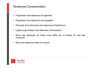 Tendances Consommation
• Progression des dépenses de logement
• Progression des dépenses pré-engagées
• Poursuite de la diminution des dépenses d’habillement
• Légère augmentation des dépenses d’alimentation
• Recul des dépenses de loisirs sous l’effet prix et baisse du coût des
transports
• Recul des dépenses liées à la voiture
 