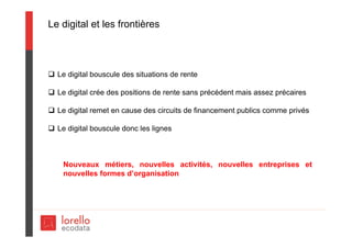 Le digital et les frontières
 Le digital bouscule des situations de rente
 Le digital crée des positions de rente sans précédent mais assez précaires
 Le digital remet en cause des circuits de financement publics comme privés
 Le digital bouscule donc les lignes
Nouveaux métiers, nouvelles activités, nouvelles entreprises et
nouvelles formes d’organisation
 