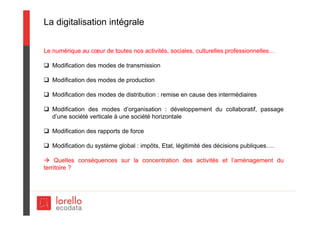 La digitalisation intégrale
Le numérique au cœur de toutes nos activités, sociales, culturelles professionnelles…
 Modification des modes de transmission
 Modification des modes de production
 Modification des modes de distribution : remise en cause des intermédiaires
 Modification des modes d’organisation : développement du collaboratif, passage
d’une société verticale à une société horizontale
 Modification des rapports de force
 Modification du système global : impôts, Etat, légitimité des décisions publiques….
 Quelles conséquences sur la concentration des activités et l’aménagement du
territoire ?
 